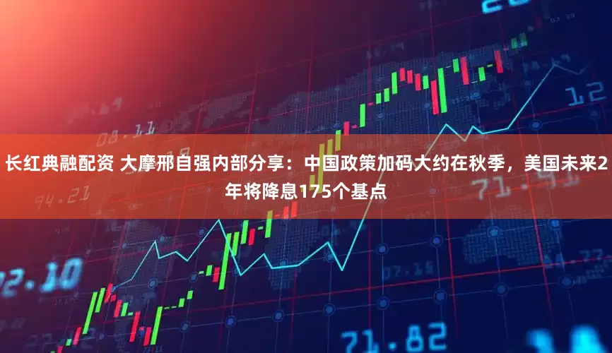 长红典融配资 大摩邢自强内部分享：中国政策加码大约在秋季，美国未来2年将降息175个基点
