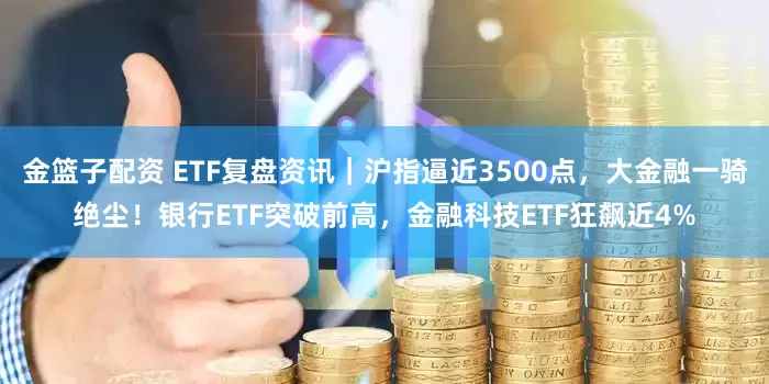 金篮子配资 ETF复盘资讯｜沪指逼近3500点，大金融一骑绝尘！银行ETF突破前高，金融科技ETF狂飙近4%