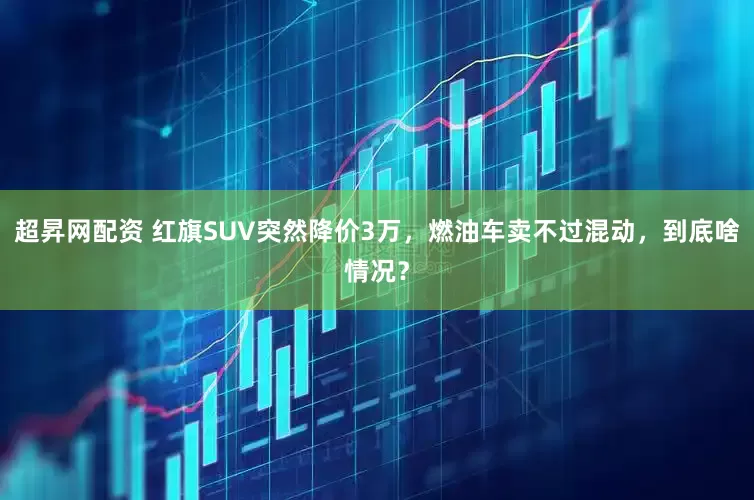 超昇网配资 红旗SUV突然降价3万，燃油车卖不过混动，到底啥情况？