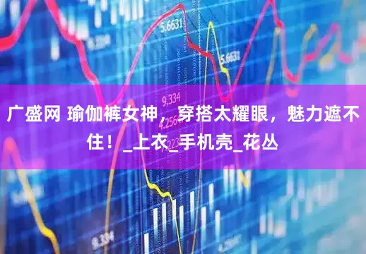广盛网 瑜伽裤女神，穿搭太耀眼，魅力遮不住！_上衣_手机壳_花丛