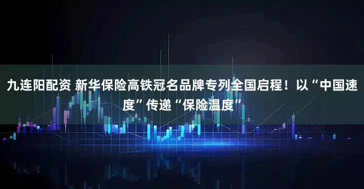 九连阳配资 新华保险高铁冠名品牌专列全国启程！以“中国速度”传递“保险温度”