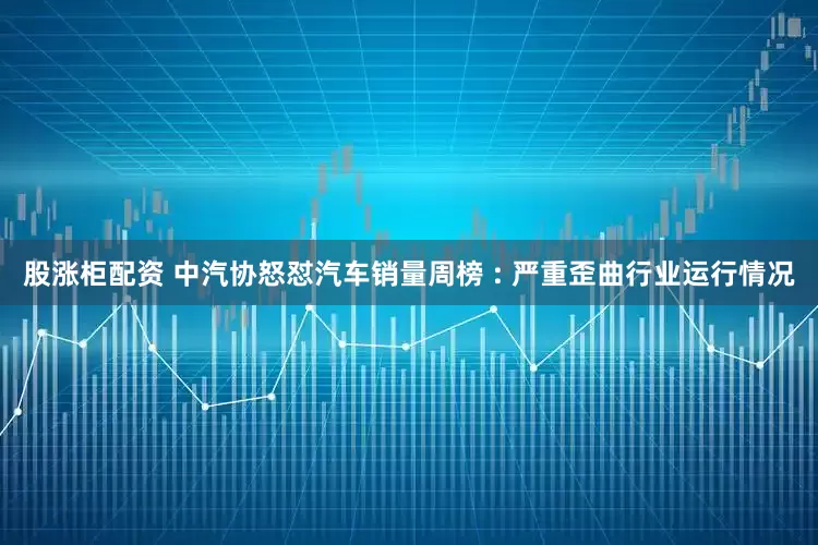 股涨柜配资 中汽协怒怼汽车销量周榜 : 严重歪曲行业运行情况