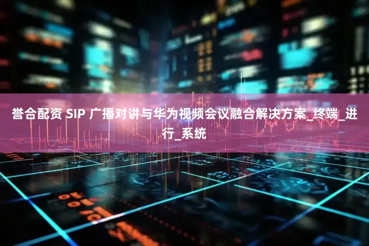 誉合配资 SIP 广播对讲与华为视频会议融合解决方案_终端_进行_系统