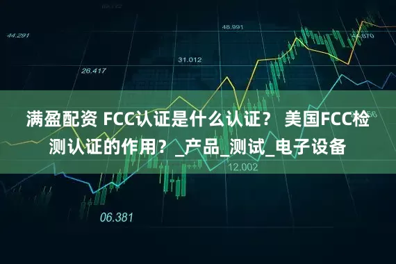 满盈配资 FCC认证是什么认证？ 美国FCC检测认证的作用？_产品_测试_电子设备