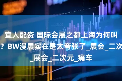 宜人配资 国际会展之都上海为何叫“痛城”？BW漫展实在是太夸张了_展会_二次元_痛车
