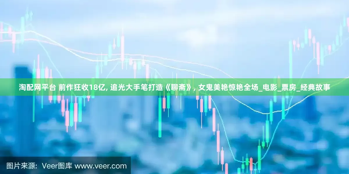 淘配网平台 前作狂收18亿, 追光大手笔打造《聊斋》, 女鬼美艳惊艳全场_电影_票房_经典故事