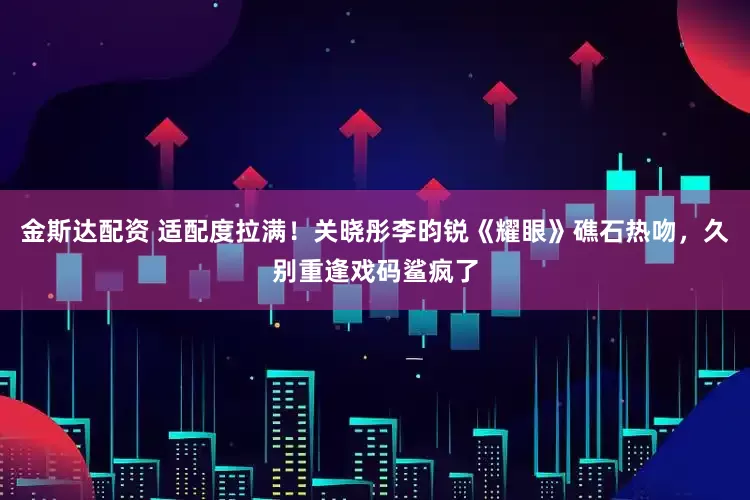 金斯达配资 适配度拉满！关晓彤李昀锐《耀眼》礁石热吻，久别重逢戏码鲨疯了