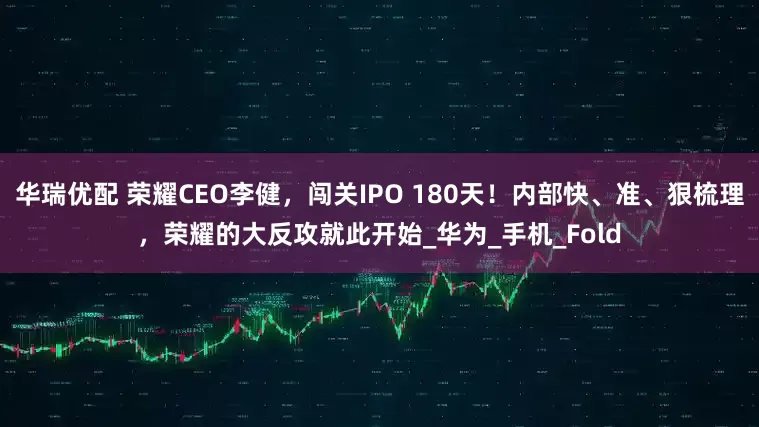 华瑞优配 荣耀CEO李健，闯关IPO 180天！内部快、准、狠梳理，荣耀的大反攻就此开始_华为_手机_Fold
