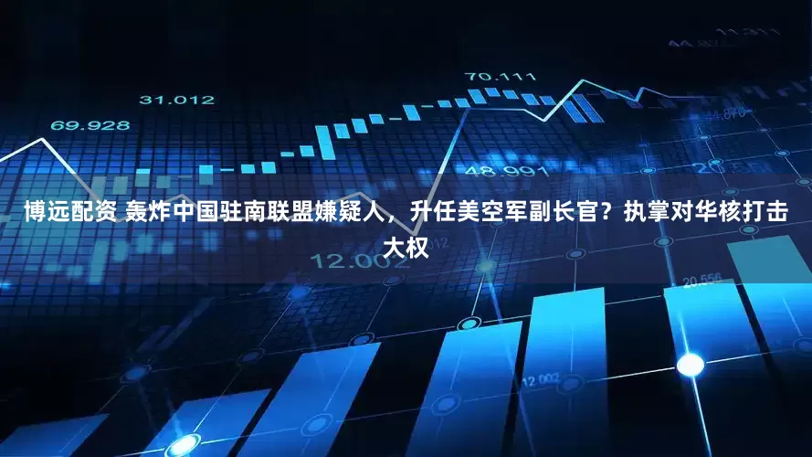 博远配资 轰炸中国驻南联盟嫌疑人，升任美空军副长官？执掌对华核打击大权
