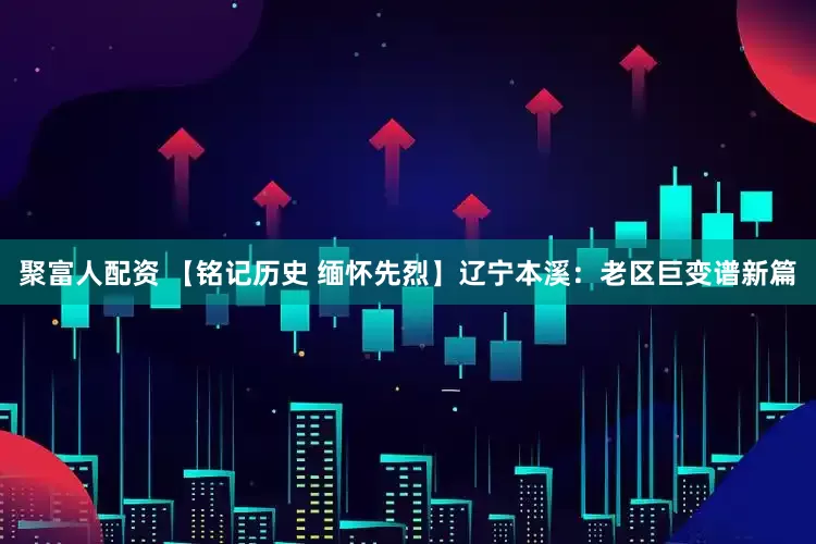 聚富人配资 【铭记历史 缅怀先烈】辽宁本溪：老区巨变谱新篇