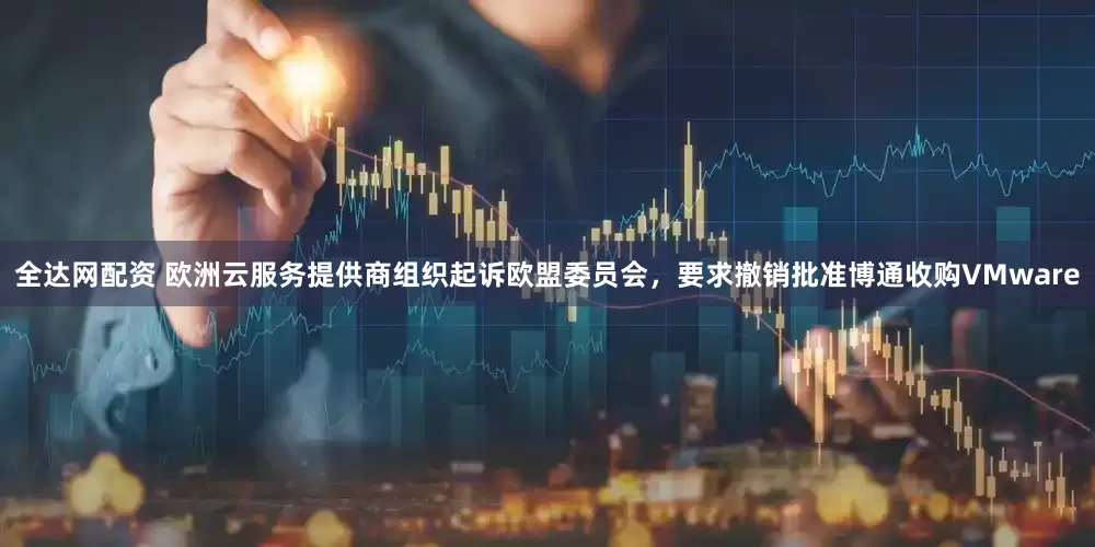 全达网配资 欧洲云服务提供商组织起诉欧盟委员会，要求撤销批准博通收购VMware