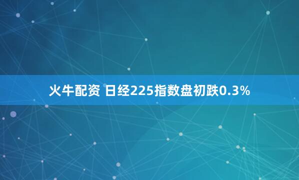 火牛配资 日经225指数盘初跌0.3%