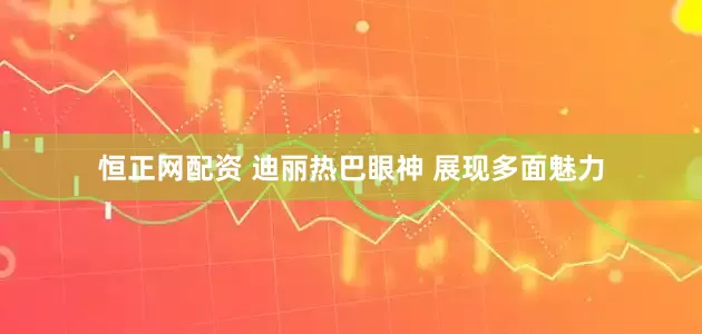 恒正网配资 迪丽热巴眼神 展现多面魅力