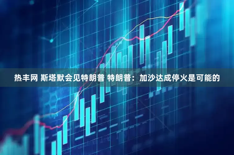 热丰网 斯塔默会见特朗普 特朗普：加沙达成停火是可能的