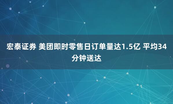 宏泰证券 美团即时零售日订单量达1.5亿 平均34分钟送达