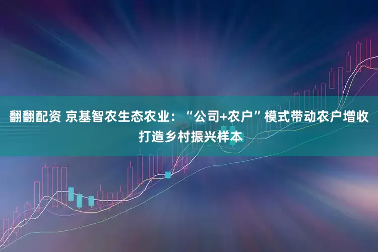 翻翻配资 京基智农生态农业：“公司+农户”模式带动农户增收 打造乡村振兴样本