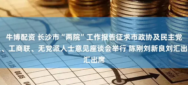 牛博配资 长沙市“两院”工作报告征求市政协及民主党派、工商联、无党派人士意见座谈会举行 陈刚刘新良刘汇出席
