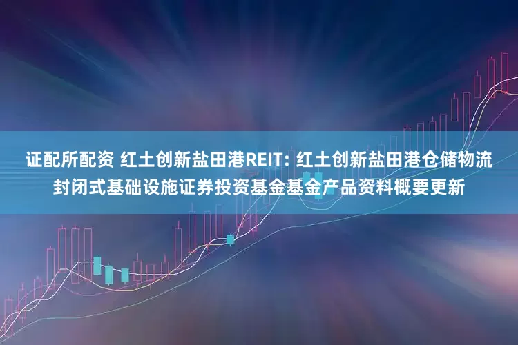 证配所配资 红土创新盐田港REIT: 红土创新盐田港仓储物流封闭式基础设施证券投资基金基金产品资料概要更新