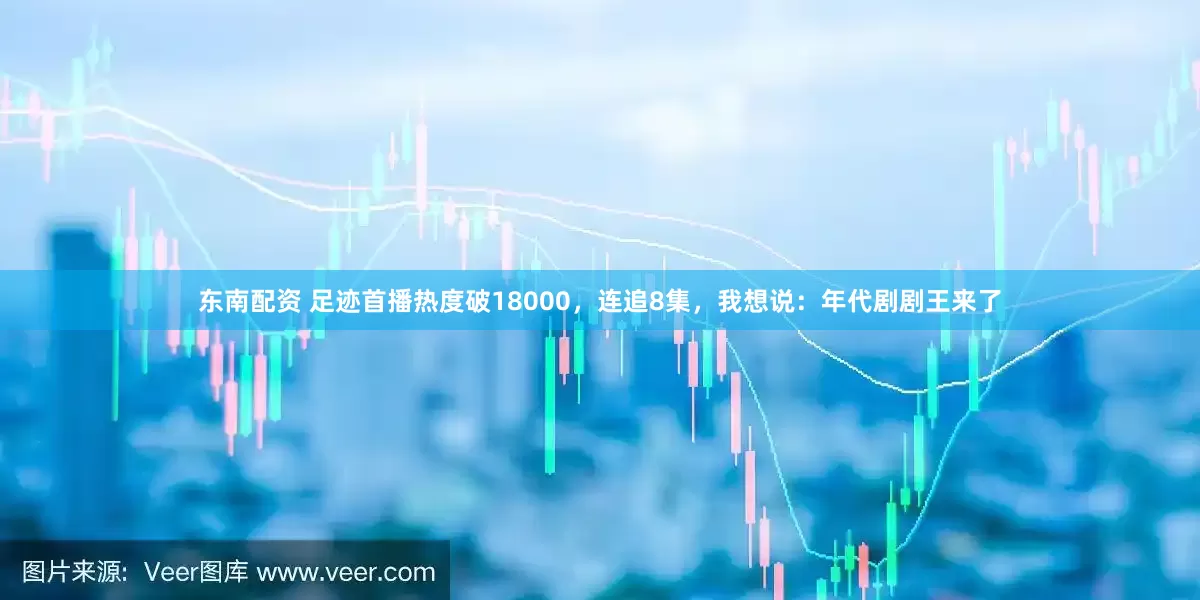 东南配资 足迹首播热度破18000，连追8集，我想说：年代剧剧王来了