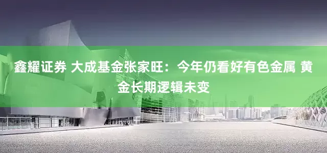 鑫耀证券 大成基金张家旺：今年仍看好有色金属 黄金长期逻辑未变